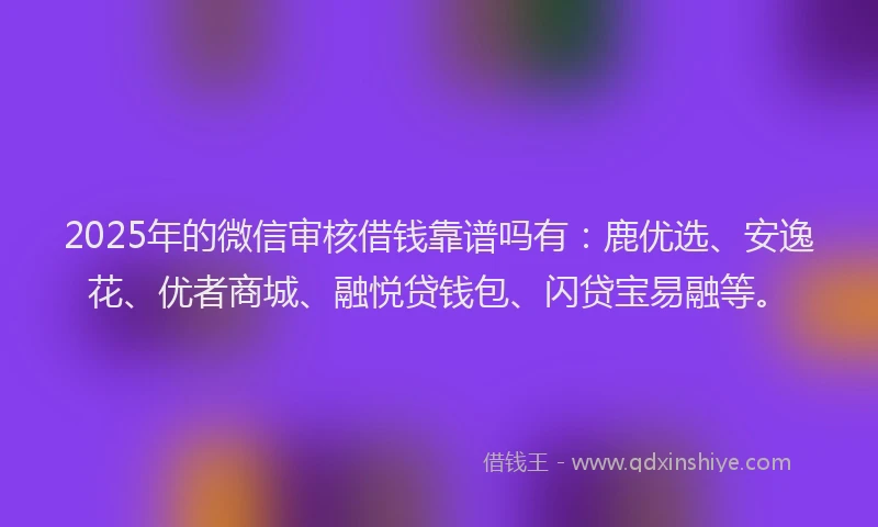 2025年的微信审核借钱靠谱吗有：鹿优选、安逸花、优者商城、融悦贷钱包、闪贷宝易融等。