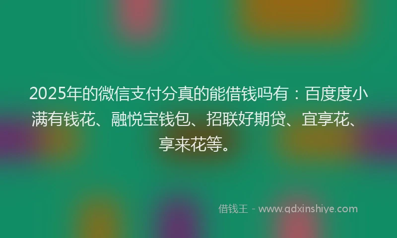 2025年的微信支付分真的能借钱吗有：百度度小满有钱花、融悦宝钱包、招联好期贷、宜享花、享来花等。