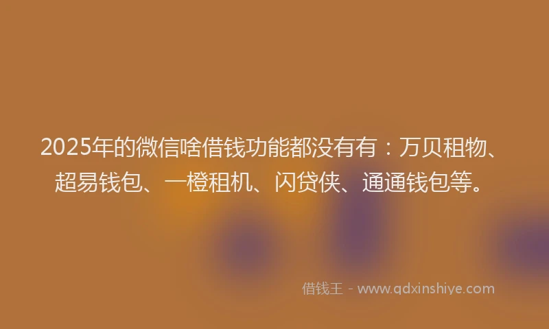 2025年的微信啥借钱功能都没有有：万贝租物、超易钱包、一橙租机、闪贷侠、通通钱包等。