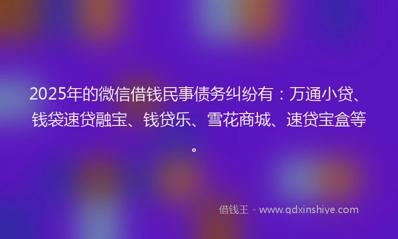 2025年的微信借钱民事债务纠纷有：万通小贷、钱袋速贷融宝、钱贷乐、雪花商城、速贷宝盒等。