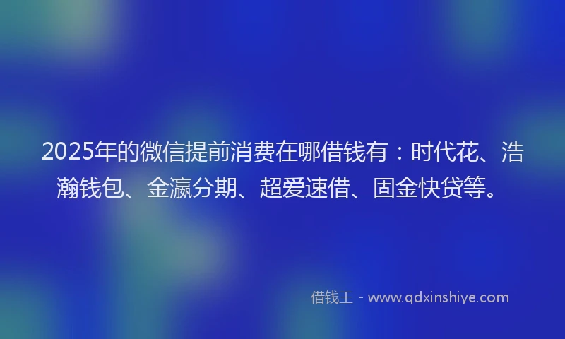 2025年的微信提前消费在哪借钱有：时代花、浩瀚钱包、金瀛分期、超爱速借、固金快贷等。