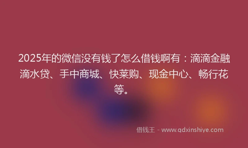 2025年的微信没有钱了怎么借钱啊有：滴滴金融滴水贷、手中商城、快莱购、现金中心、畅行花等。