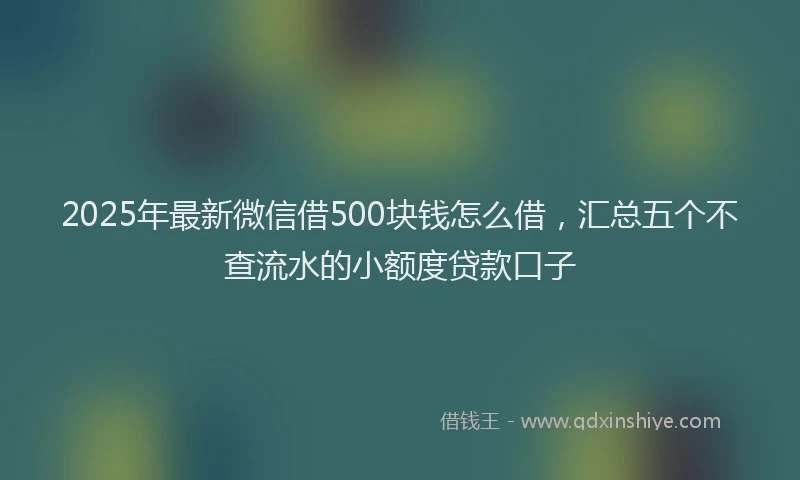 2025年最新微信借500块钱怎么借，汇总五个不查流水的小额度贷款口子