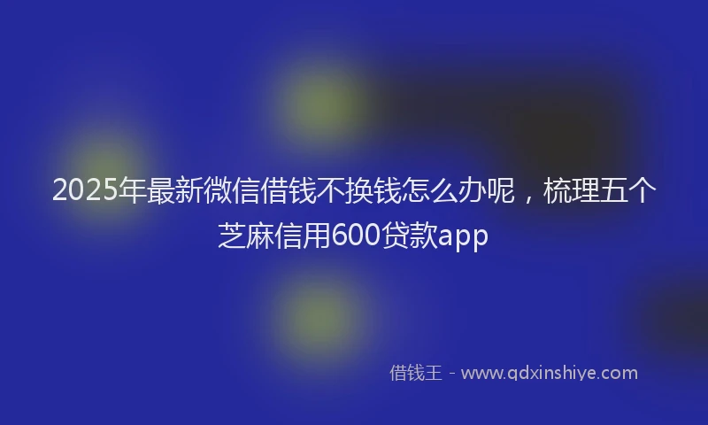 2025年最新微信借钱不换钱怎么办呢，梳理五个芝麻信用600贷款app