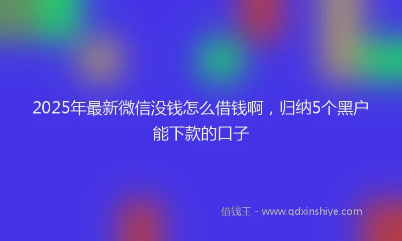 2025年最新微信没钱怎么借钱啊，归纳5个黑户能下款的口子