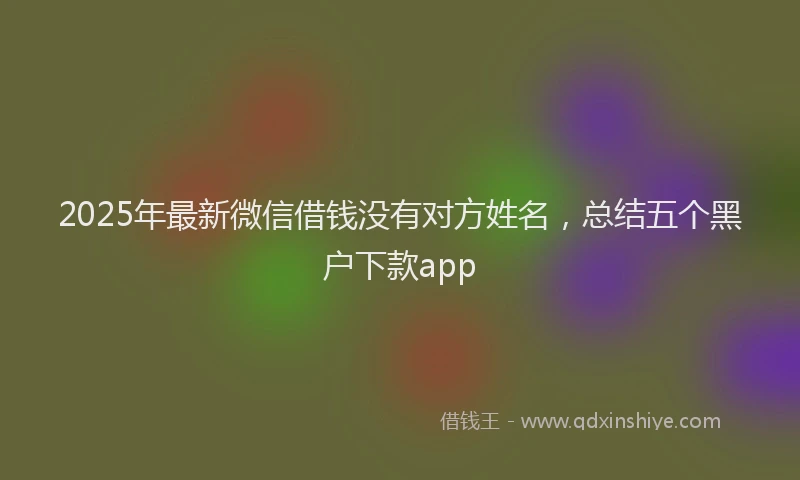 2025年最新微信借钱没有对方姓名，总结五个黑户下款app
