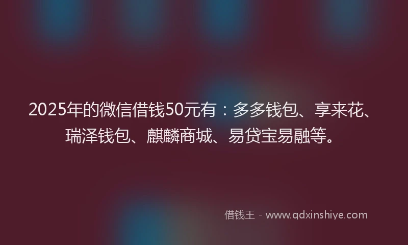 2025年的微信借钱50元有：多多钱包、享来花、瑞泽钱包、麒麟商城、易贷宝易融等。