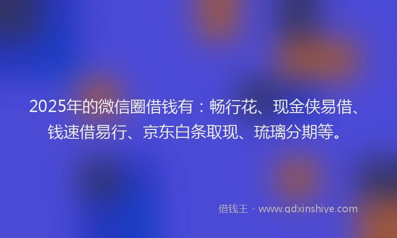 2025年的微信圈借钱有：畅行花、现金侠易借、钱速借易行、京东白条取现、琉璃分期等。