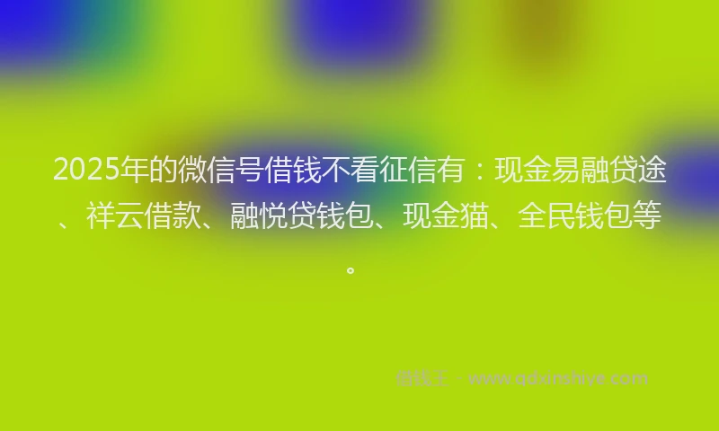 2025年的微信号借钱不看征信有：现金易融贷途、祥云借款、融悦贷钱包、现金猫、全民钱包等。