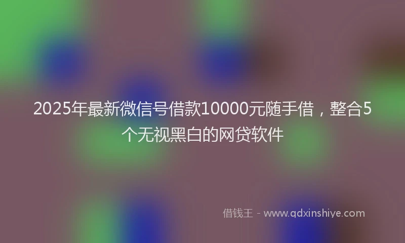 2025年最新微信号借款10000元随手借，整合5个无视黑白的网贷软件
