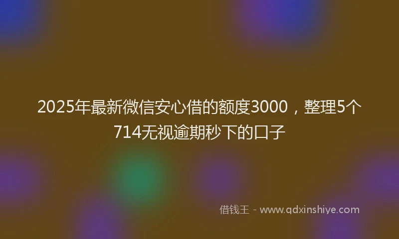 2025年最新微信安心借的额度3000，整理5个714无视逾期秒下的口子