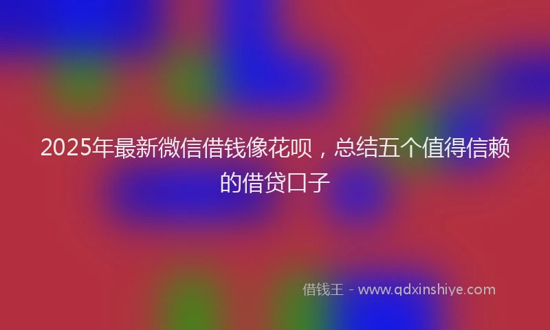 2025年最新微信借钱像花呗，总结五个值得信赖的借贷口子