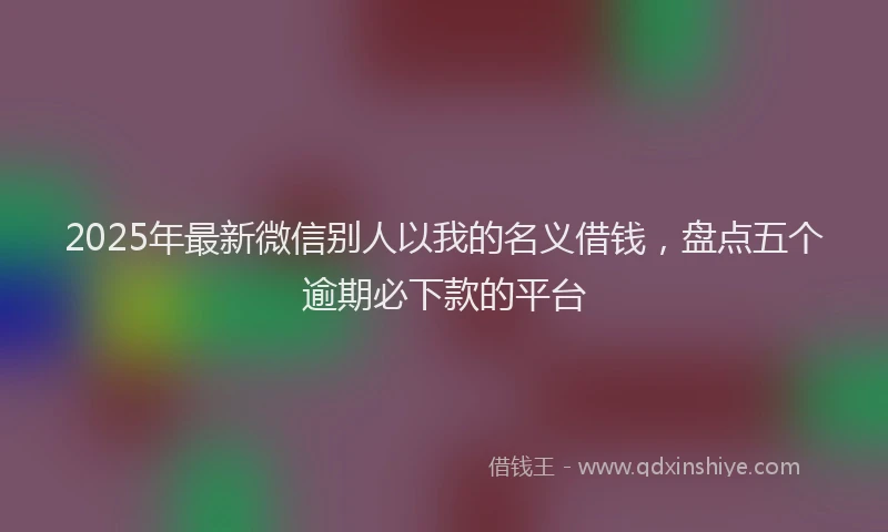 2025年最新微信别人以我的名义借钱，盘点五个逾期必下款的平台
