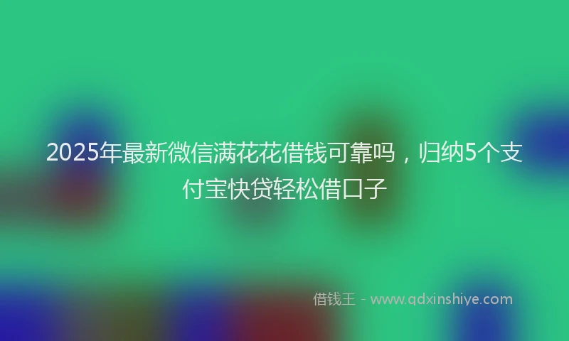 2025年最新微信满花花借钱可靠吗，归纳5个支付宝快贷轻松借口子