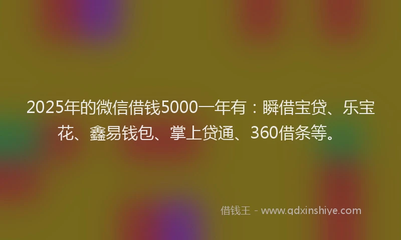 2025年的微信借钱5000一年有：瞬借宝贷、乐宝花、鑫易钱包、掌上贷通、360借条等。