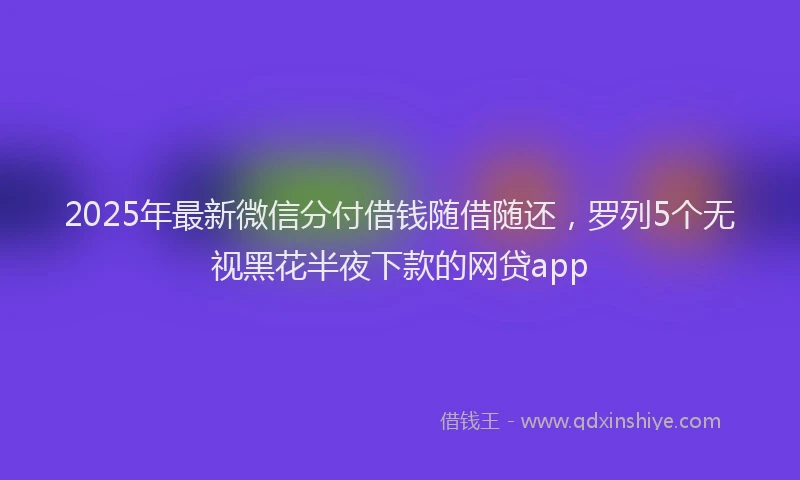 2025年最新微信分付借钱随借随还，罗列5个无视黑花半夜下款的网贷app