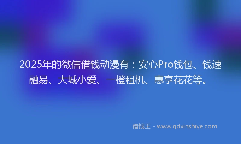 2025年的微信借钱动漫有：安心Pro钱包、钱速融易、大城小爱、一橙租机、惠享花花等。
