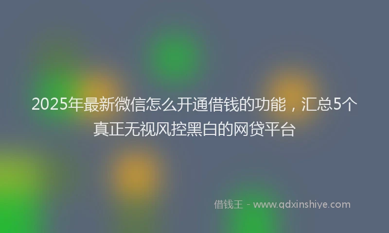 2025年最新微信怎么开通借钱的功能，汇总5个真正无视风控黑白的网贷平台