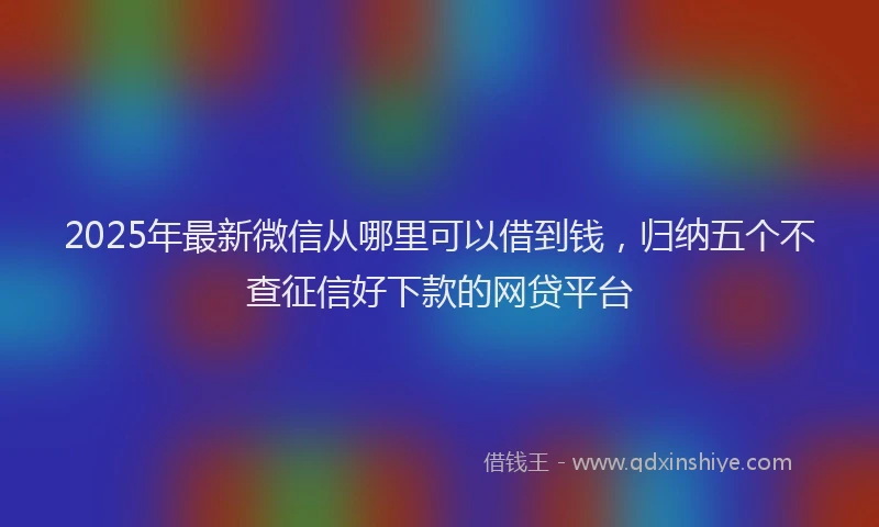 2025年最新微信从哪里可以借到钱，归纳五个不查征信好下款的网贷平台