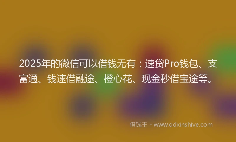 2025年的微信可以借钱无有：速贷Pro钱包、支富通、钱速借融途、橙心花、现金秒借宝途等。