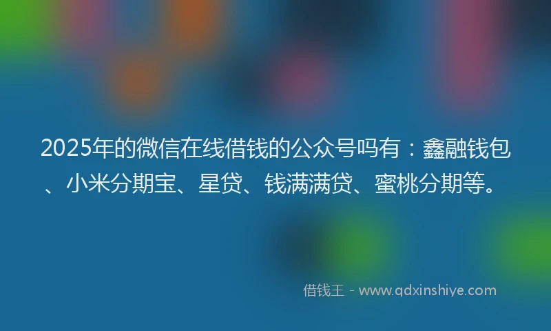 2025年的微信在线借钱的公众号吗有：鑫融钱包、小米分期宝、星贷、钱满满贷、蜜桃分期等。