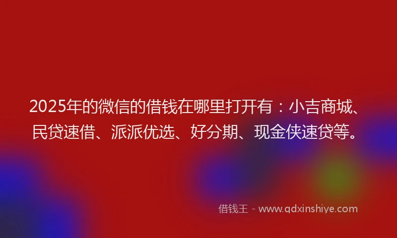 2025年的微信的借钱在哪里打开有：小吉商城、民贷速借、派派优选、好分期、现金侠速贷等。