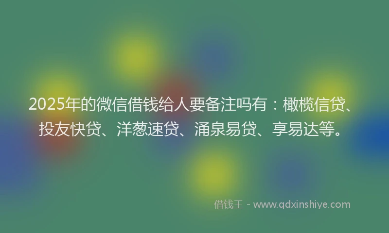 2025年的微信借钱给人要备注吗有：橄榄信贷、投友快贷、洋葱速贷、涌泉易贷、享易达等。
