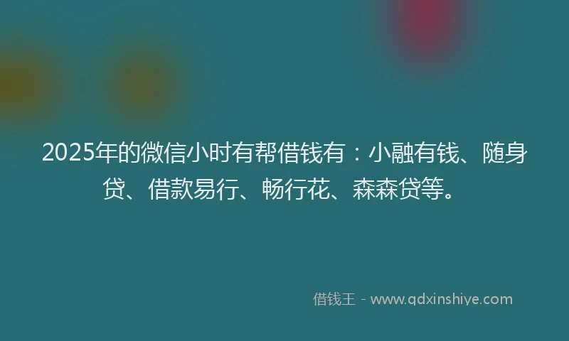 2025年的微信小时有帮借钱有：小融有钱、随身贷、借款易行、畅行花、森森贷等。