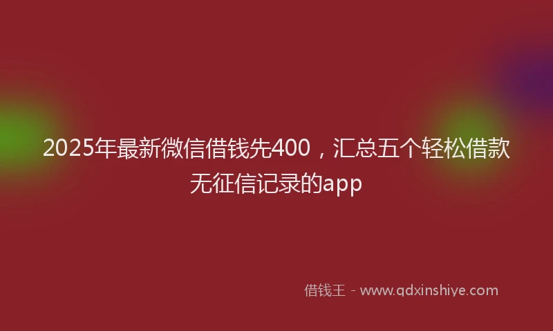 2025年最新微信借钱先400，汇总五个轻松借款无征信记录的app