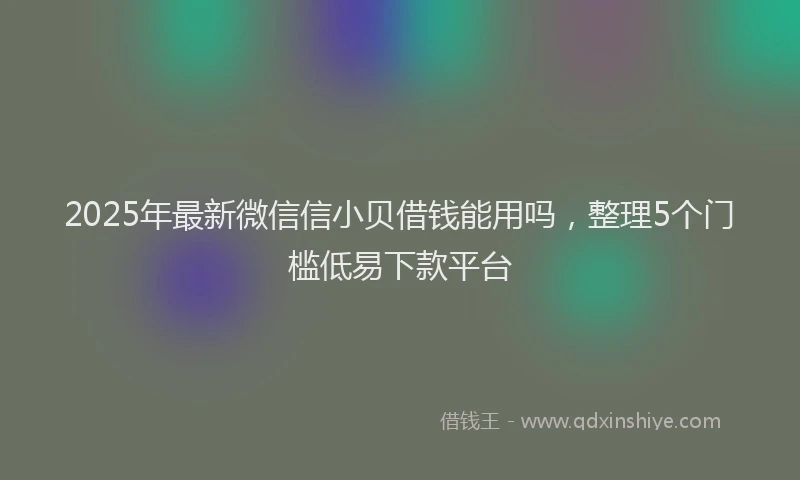 2025年最新微信信小贝借钱能用吗，整理5个门槛低易下款平台