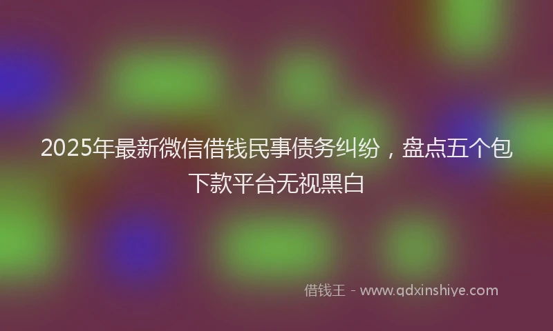 2025年最新微信借钱民事债务纠纷，盘点五个包下款平台无视黑白