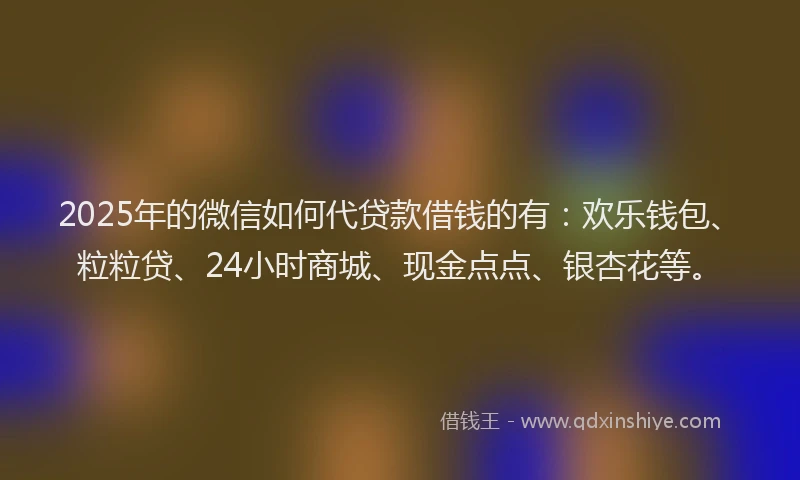 2025年的微信如何代贷款借钱的有：欢乐钱包、粒粒贷、24小时商城、现金点点、银杏花等。