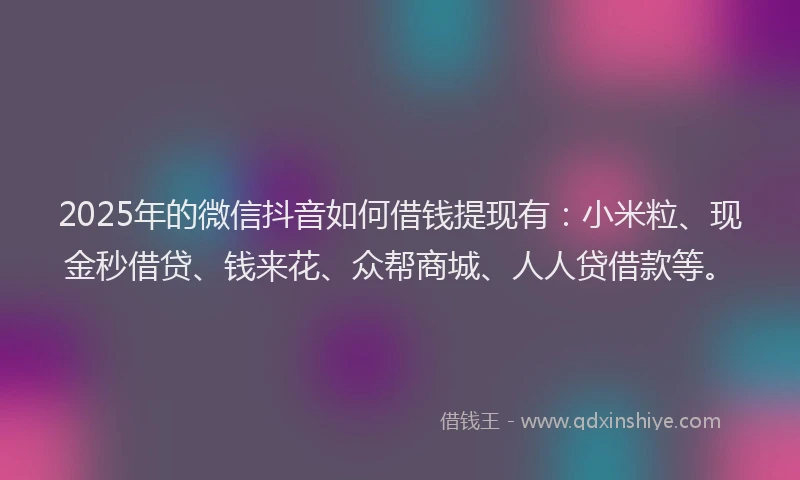 2025年的微信抖音如何借钱提现有：小米粒、现金秒借贷、钱来花、众帮商城、人人贷借款等。