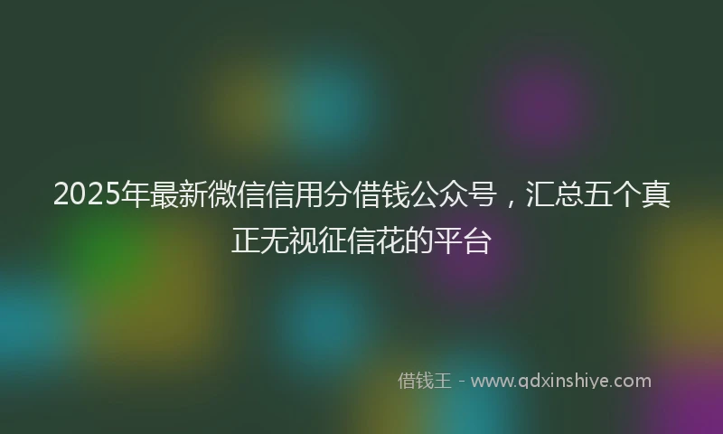 2025年最新微信信用分借钱公众号，汇总五个真正无视征信花的平台