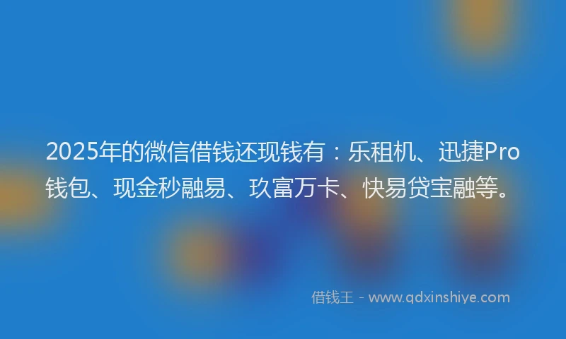 2025年的微信借钱还现钱有：乐租机、迅捷Pro钱包、现金秒融易、玖富万卡、快易贷宝融等。