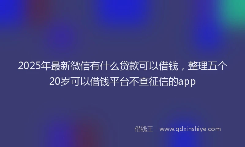 2025年最新微信有什么贷款可以借钱，整理五个20岁可以借钱平台不查征信的app