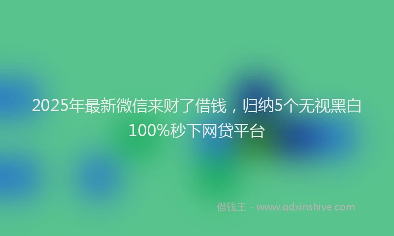 2025年最新微信来财了借钱，归纳5个无视黑白100%秒下网贷平台