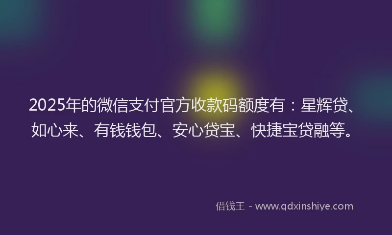 2025年的微信支付官方收款码额度有：星辉贷、如心来、有钱钱包、安心贷宝、快捷宝贷融等。