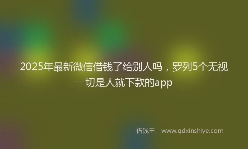 2025年最新微信借钱了给别人吗，罗列5个无视一切是人就下款的app