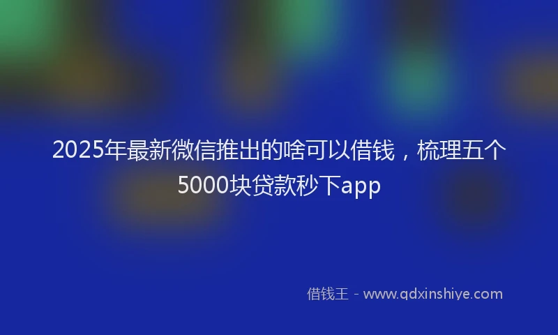2025年最新微信推出的啥可以借钱，梳理五个5000块贷款秒下app