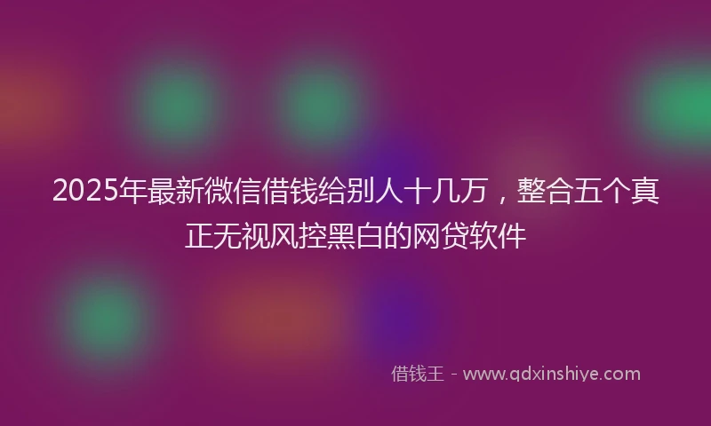 2025年最新微信借钱给别人十几万，整合五个真正无视风控黑白的网贷软件