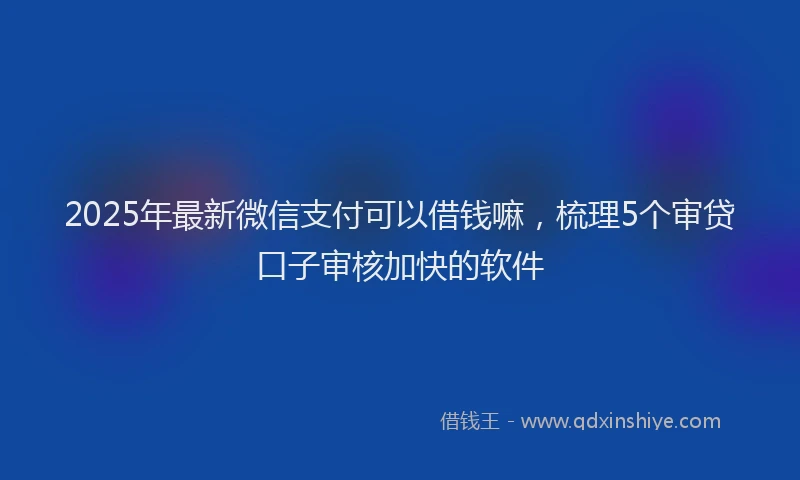 2025年最新微信支付可以借钱嘛，梳理5个审贷口子审核加快的软件