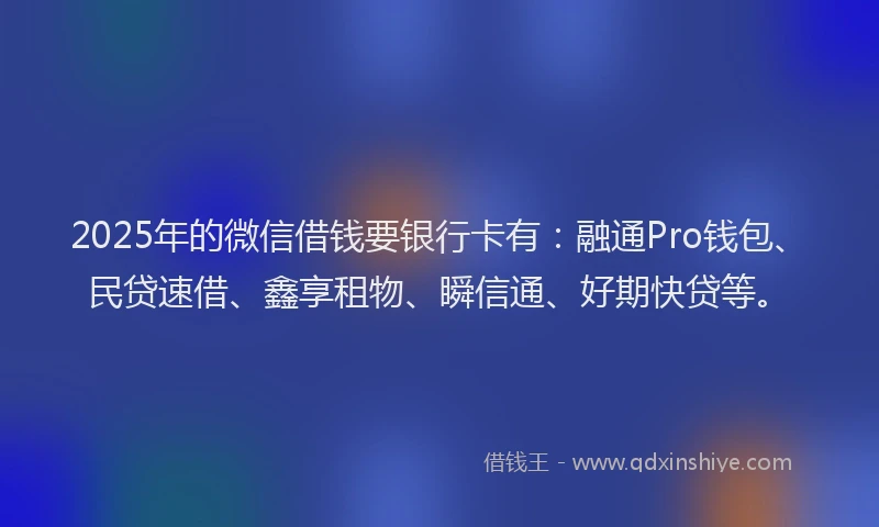 2025年的微信借钱要银行卡有：融通Pro钱包、民贷速借、鑫享租物、瞬信通、好期快贷等。