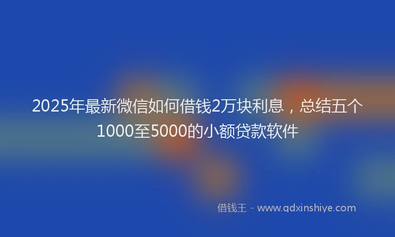2025年最新微信如何借钱2万块利息，总结五个1000至5000的小额贷款软件