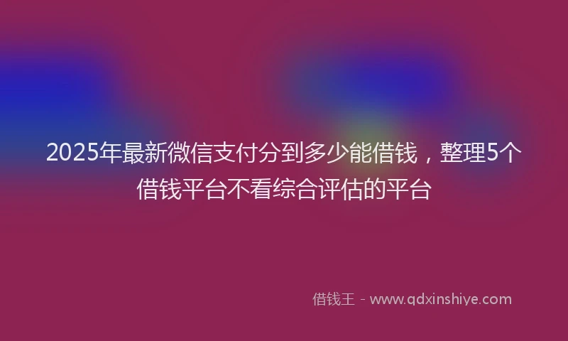 2025年最新微信支付分到多少能借钱，整理5个借钱平台不看综合评估的平台