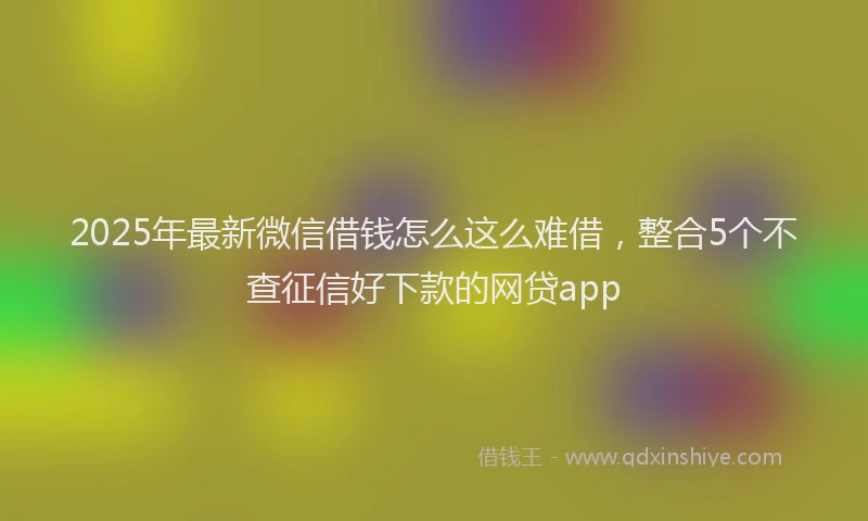 2025年最新微信借钱怎么这么难借，整合5个不查征信好下款的网贷app