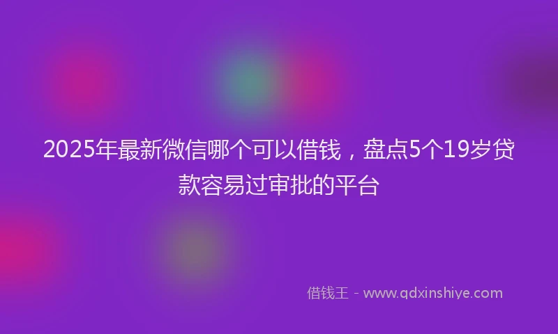 2025年最新微信哪个可以借钱，盘点5个19岁贷款容易过审批的平台
