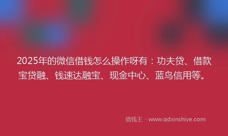 2025年的微信借钱怎么操作呀有：功夫贷、借款宝贷融、钱速达融宝、现金中心、蓝鸟信用等。