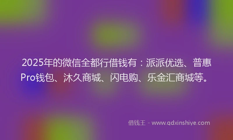 2025年的微信全都行借钱有：派派优选、普惠Pro钱包、沐久商城、闪电购、乐金汇商城等。