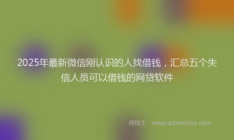 2025年最新微信刚认识的人找借钱，汇总五个失信人员可以借钱的网贷软件